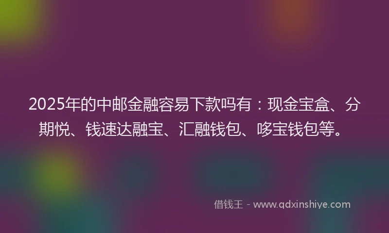 2025年的中邮金融容易下款吗有：现金宝盒、分期悦、钱速达融宝、汇融钱包、哆宝钱包等。