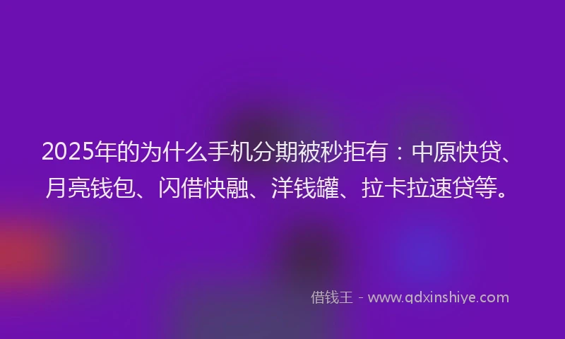 2025年的为什么手机分期被秒拒有：中原快贷、月亮钱包、闪借快融、洋钱罐、拉卡拉速贷等。