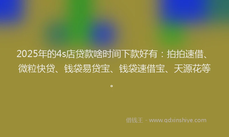 2025年的4s店贷款啥时间下款好有：拍拍速借、微粒快贷、钱袋易贷宝、钱袋速借宝、天源花等。