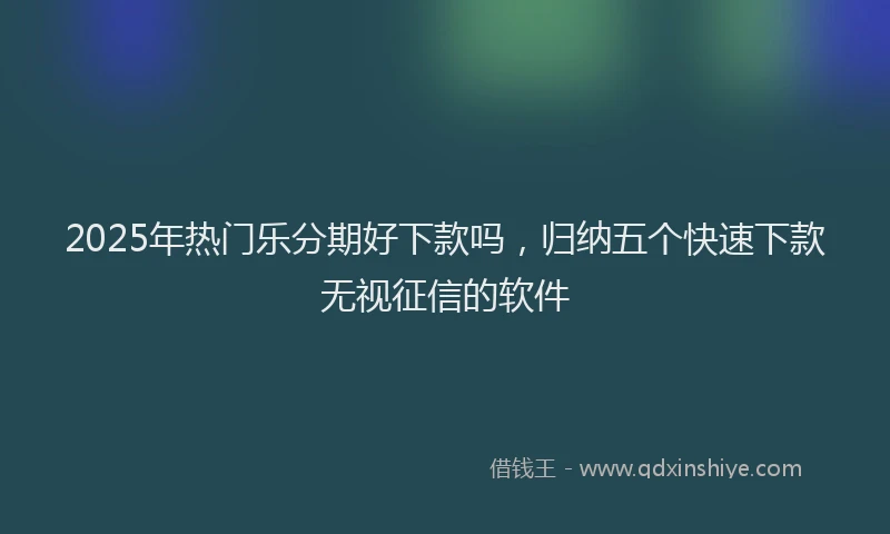 2025年热门乐分期好下款吗，归纳五个快速下款无视征信的软件