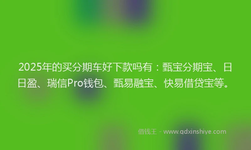 2025年的买分期车好下款吗有：甄宝分期宝、日日盈、瑞信Pro钱包、甄易融宝、快易借贷宝等。