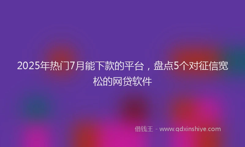 2025年热门7月能下款的平台，盘点5个对征信宽松的网贷软件