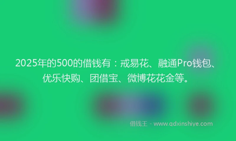 2025年的500的借钱有：戒易花、融通Pro钱包、优乐快购、团借宝、微博花花金等。