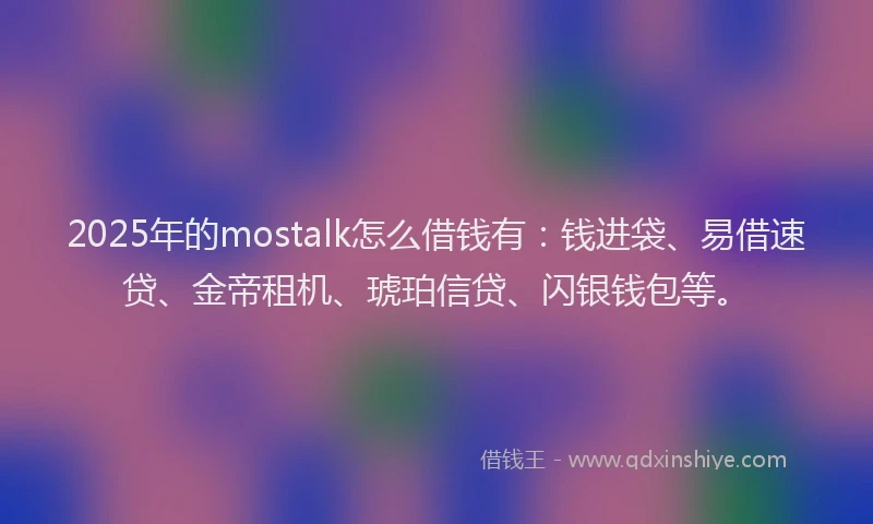 2025年的mostalk怎么借钱有：钱进袋、易借速贷、金帝租机、琥珀信贷、闪银钱包等。