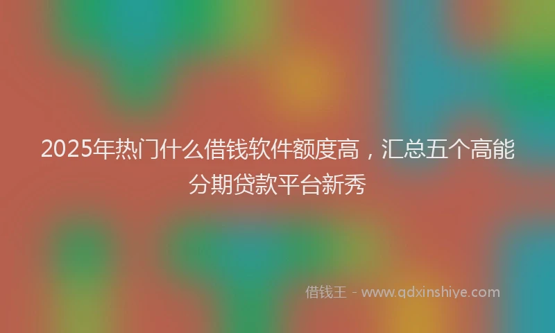 2025年热门什么借钱软件额度高，汇总五个高能分期贷款平台新秀