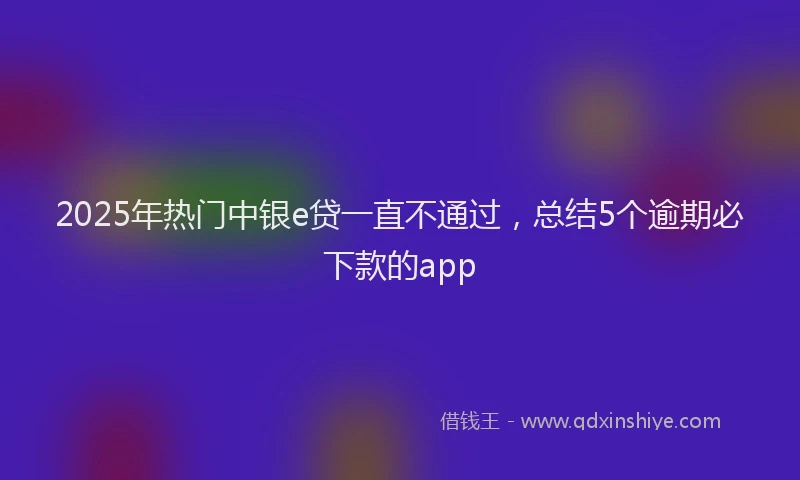 2025年热门中银e贷一直不通过，总结5个逾期必下款的app