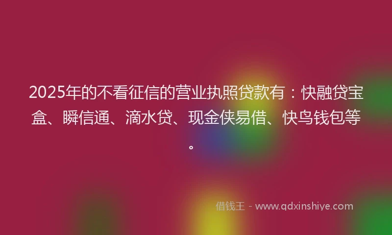 2025年的不看征信的营业执照贷款有：快融贷宝盒、瞬信通、滴水贷、现金侠易借、快鸟钱包等。