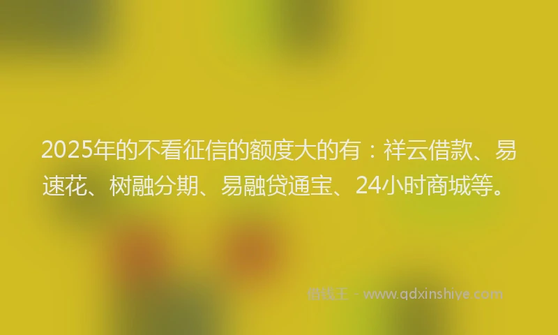 2025年的不看征信的额度大的有：祥云借款、易速花、树融分期、易融贷通宝、24小时商城等。