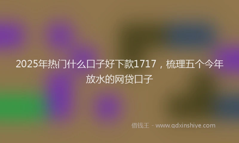 2025年热门什么口子好下款1717，梳理五个今年放水的网贷口子