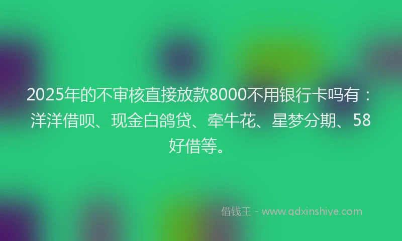 2025年的不审核直接放款8000不用银行卡吗有：洋洋借呗、现金白鸽贷、牵牛花、星梦分期、58好借等。