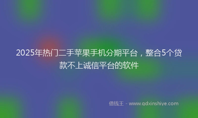 2025年热门二手苹果手机分期平台，整合5个贷款不上诚信平台的软件
