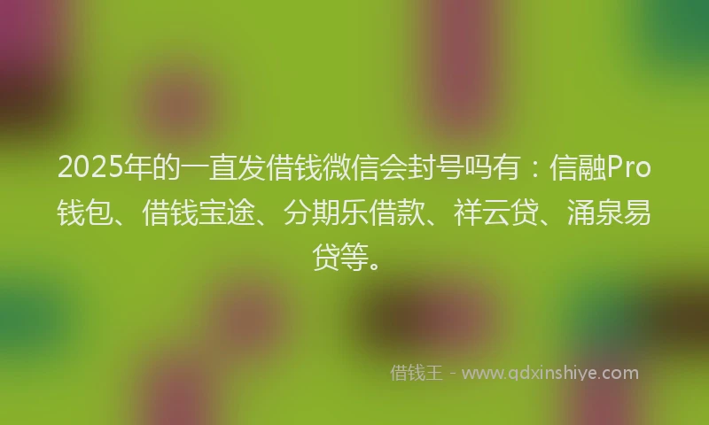 2025年的一直发借钱微信会封号吗有：信融Pro钱包、借钱宝途、分期乐借款、祥云贷、涌泉易贷等。