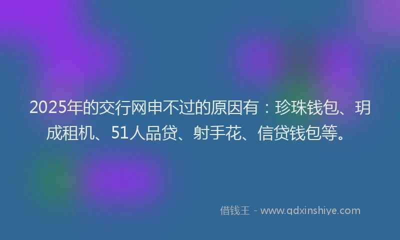 2025年的交行网申不过的原因有：珍珠钱包、玥成租机、51人品贷、射手花、信贷钱包等。