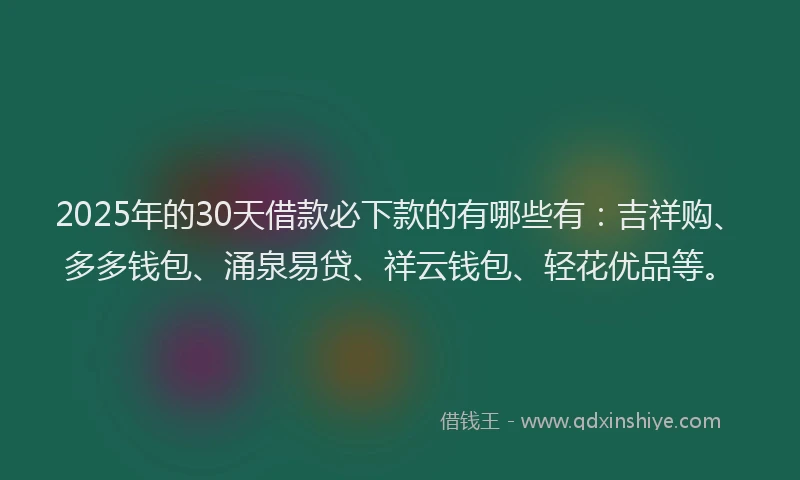 2025年的30天借款必下款的有哪些有：吉祥购、多多钱包、涌泉易贷、祥云钱包、轻花优品等。