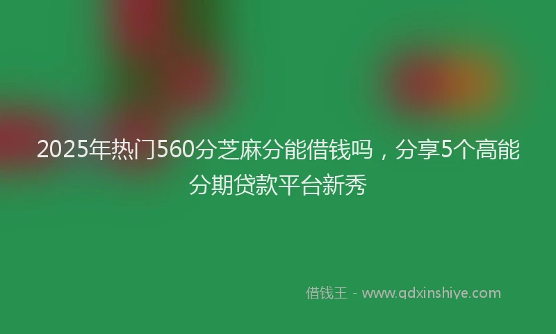2025年热门560分芝麻分能借钱吗，分享5个高能分期贷款平台新秀