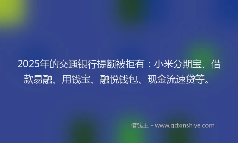 2025年的交通银行提额被拒有：小米分期宝、借款易融、用钱宝、融悦钱包、现金流速贷等。