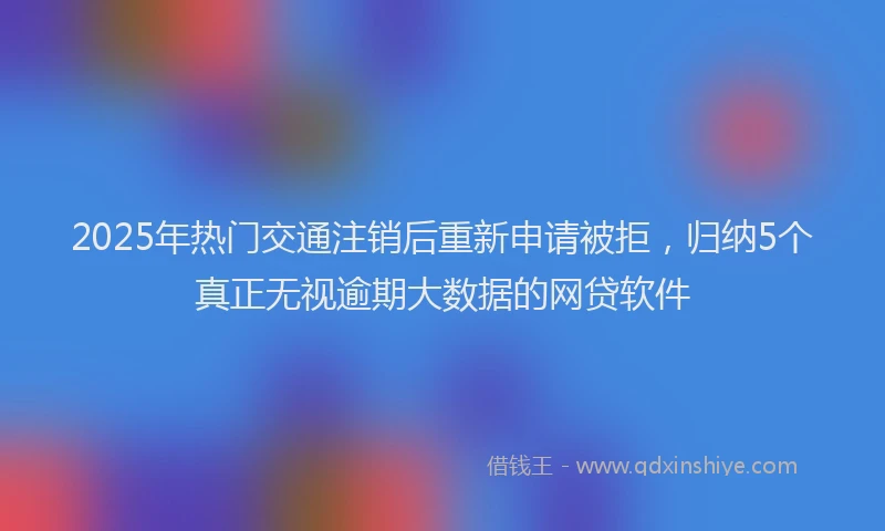 2025年热门交通注销后重新申请被拒，归纳5个真正无视逾期大数据的网贷软件
