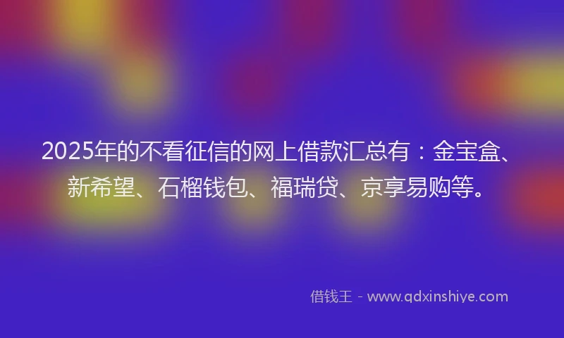 2025年的不看征信的网上借款汇总有：金宝盒、新希望、石榴钱包、福瑞贷、京享易购等。