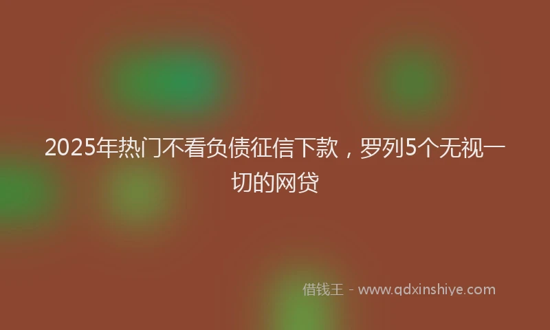 2025年热门不看负债征信下款，罗列5个无视一切的网贷