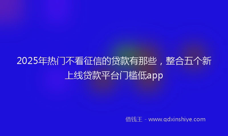 2025年热门不看征信的贷款有那些，整合五个新上线贷款平台门槛低app