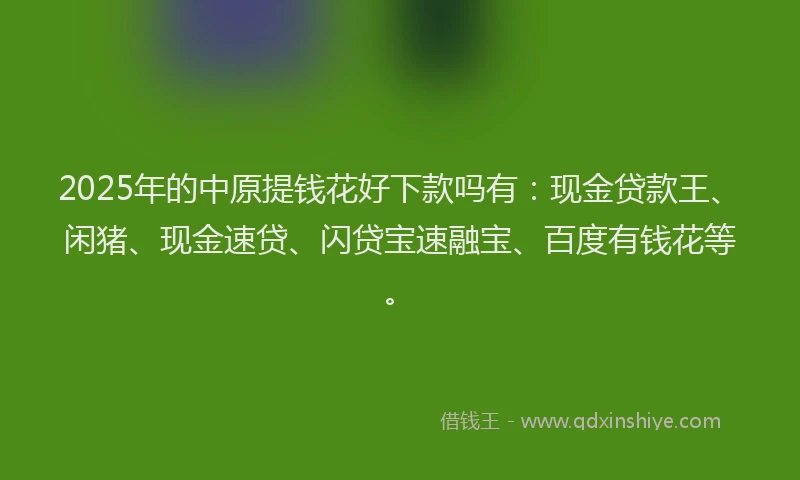 2025年的中原提钱花好下款吗有：现金贷款王、闲猪、现金速贷、闪贷宝速融宝、百度有钱花等。