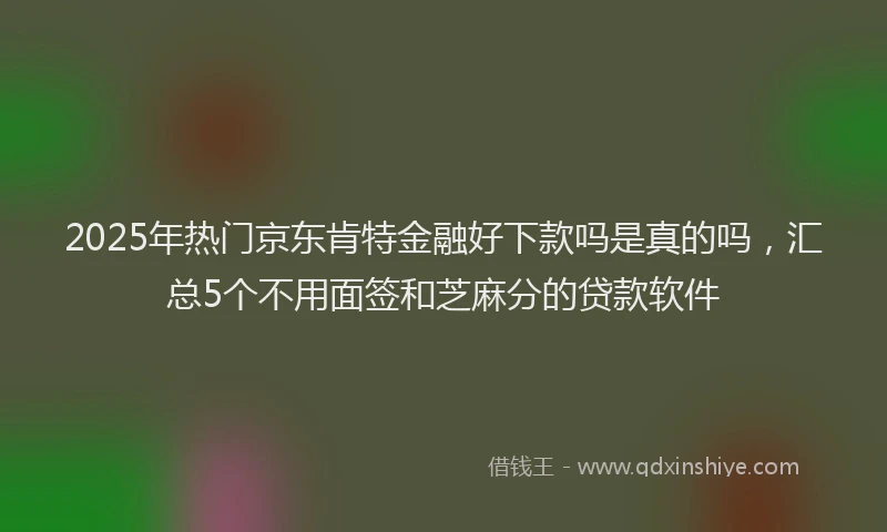 2025年热门京东肯特金融好下款吗是真的吗，汇总5个不用面签和芝麻分的贷款软件