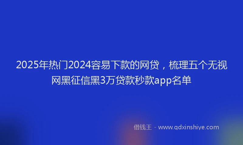 2025年热门2024容易下款的网贷，梳理五个无视网黑征信黑3万贷款秒款app名单