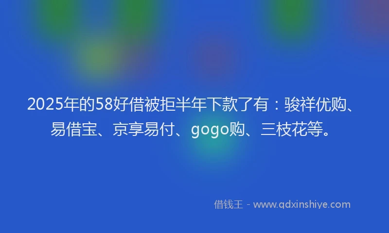 2025年的58好借被拒半年下款了有：骏祥优购、易借宝、京享易付、gogo购、三枝花等。
