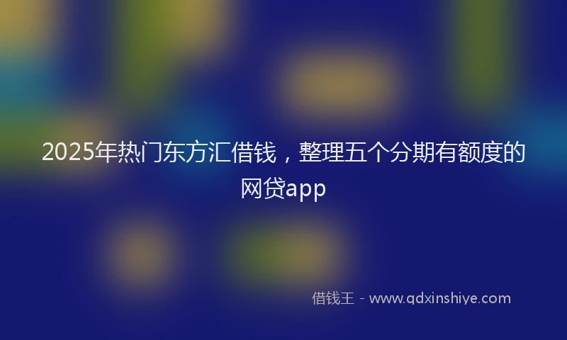 2025年热门东方汇借钱，整理五个分期有额度的网贷app