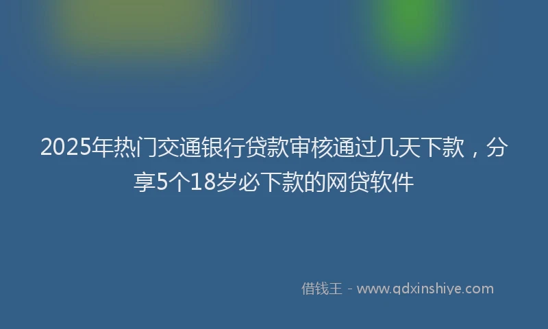 2025年热门交通银行贷款审核通过几天下款，分享5个18岁必下款的网贷软件