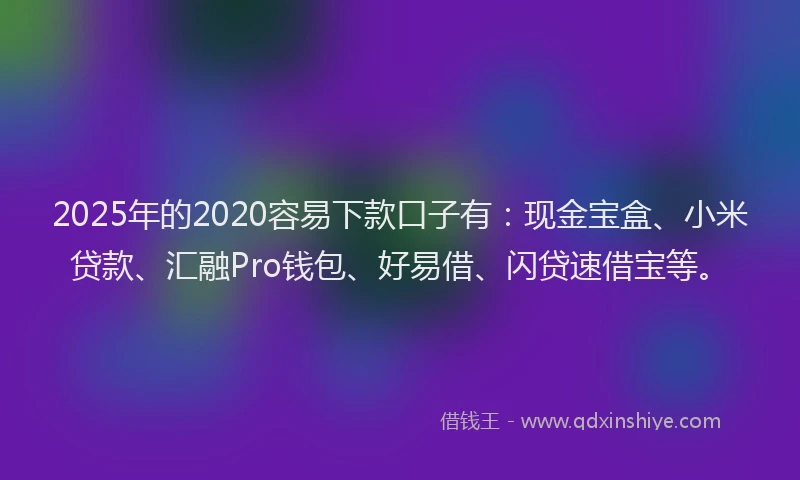 2025年的2020容易下款口子有：现金宝盒、小米贷款、汇融Pro钱包、好易借、闪贷速借宝等。