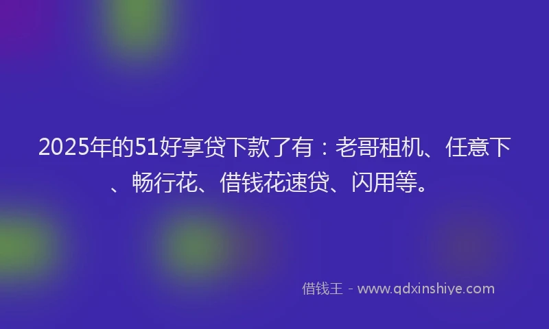 2025年的51好享贷下款了有：老哥租机、任意下、畅行花、借钱花速贷、闪用等。