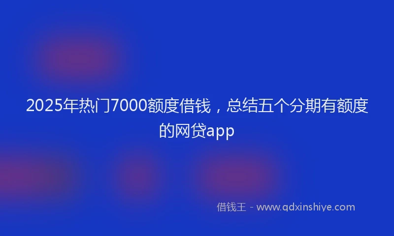2025年热门7000额度借钱，总结五个分期有额度的网贷app