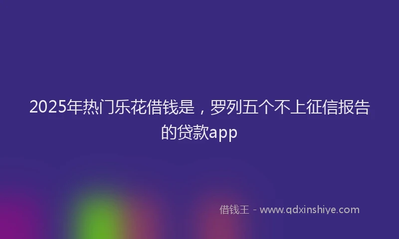2025年热门乐花借钱是，罗列五个不上征信报告的贷款app