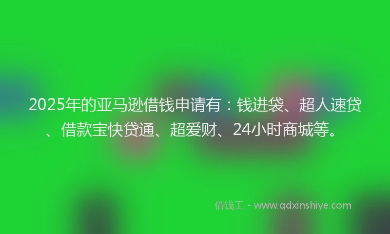 2025年的亚马逊借钱申请有：钱进袋、超人速贷、借款宝快贷通、超爱财、24小时商城等。