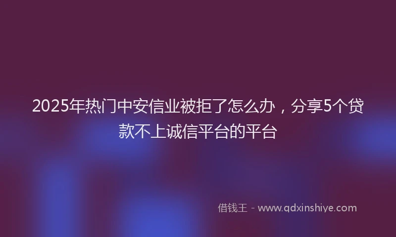 2025年热门中安信业被拒了怎么办，分享5个贷款不上诚信平台的平台