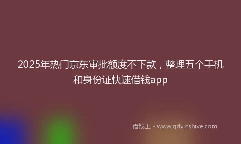 2025年热门京东审批额度不下款，整理五个手机和身份证快速借钱app