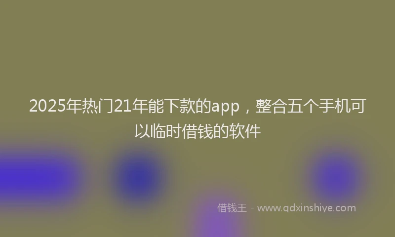 2025年热门21年能下款的app，整合五个手机可以临时借钱的软件