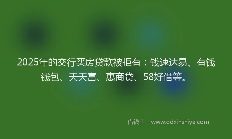 2025年的交行买房贷款被拒有：钱速达易、有钱钱包、天天富、惠商贷、58好借等。