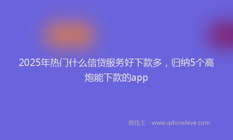 2025年热门什么信贷服务好下款多，归纳5个高炮能下款的app