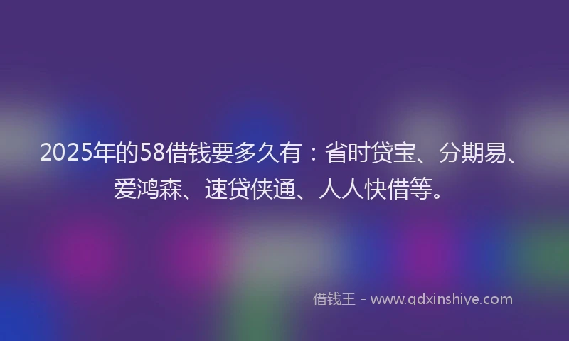 2025年的58借钱要多久有：省时贷宝、分期易、爱鸿森、速贷侠通、人人快借等。