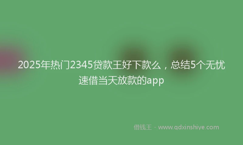 2025年热门2345贷款王好下款么，总结5个无忧速借当天放款的app