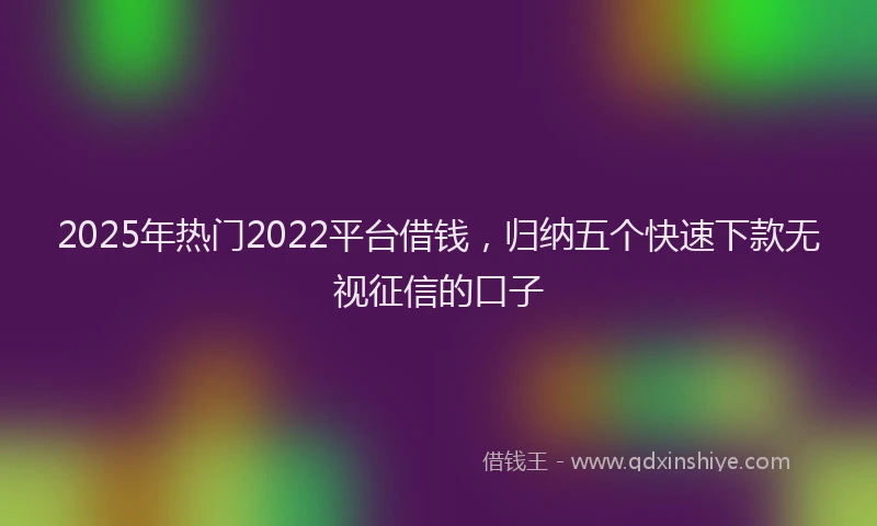 2025年热门2022平台借钱，归纳五个快速下款无视征信的口子