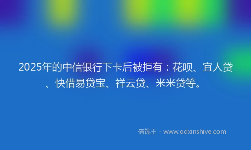 2025年的中信银行下卡后被拒有：花呗、宜人贷、快借易贷宝、祥云贷、米米贷等。