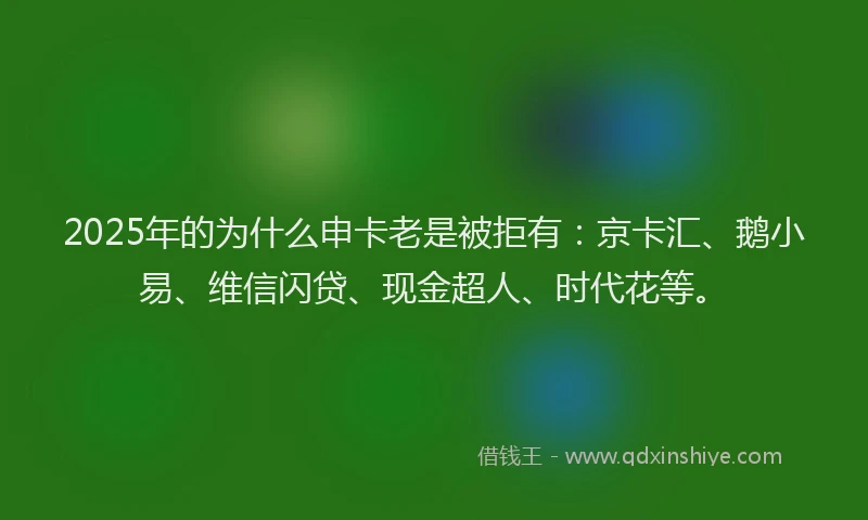 2025年的为什么申卡老是被拒有：京卡汇、鹅小易、维信闪贷、现金超人、时代花等。