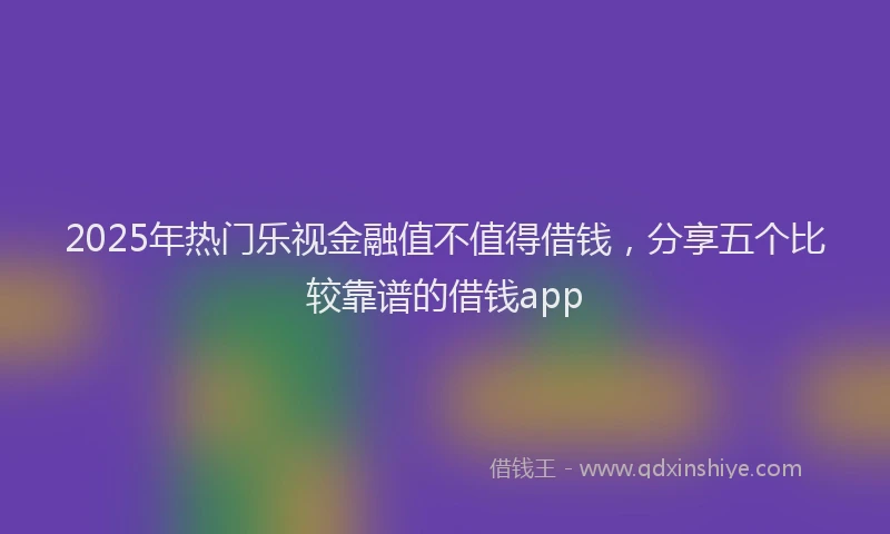 2025年热门乐视金融值不值得借钱，分享五个比较靠谱的借钱app