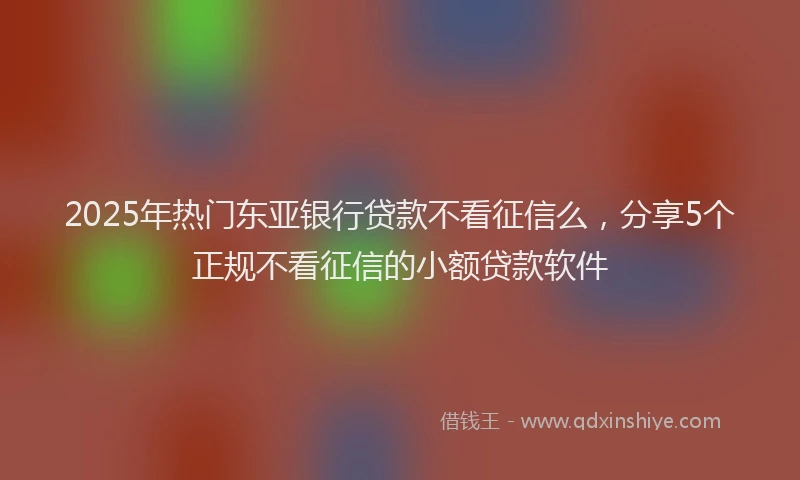 2025年热门东亚银行贷款不看征信么，分享5个正规不看征信的小额贷款软件