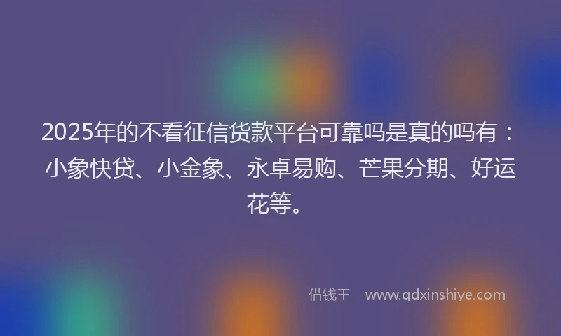 2025年的不看征信货款平台可靠吗是真的吗有：小象快贷、小金象、永卓易购、芒果分期、好运花等。