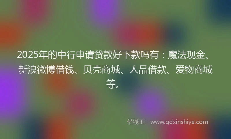 2025年的中行申请贷款好下款吗有：魔法现金、新浪微博借钱、贝壳商城、人品借款、爱物商城等。