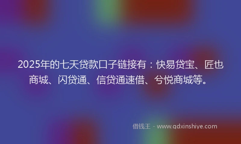2025年的七天贷款口子链接有：快易贷宝、匠也商城、闪贷通、信贷通速借、兮悦商城等。